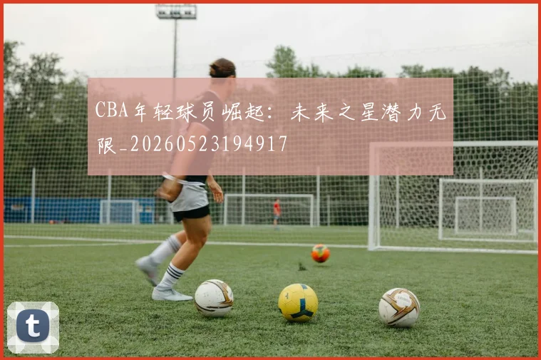 CBA年轻球员崛起：未来之星潜力无限_20260523194917