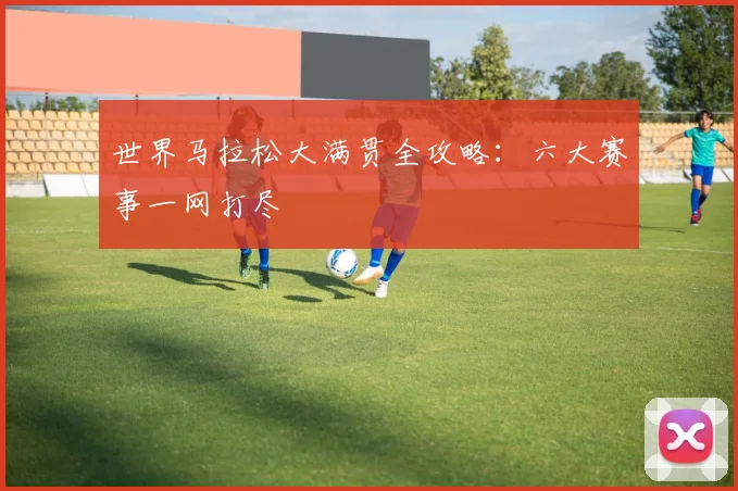 世界马拉松大满贯全攻略:六大赛事一网打尽