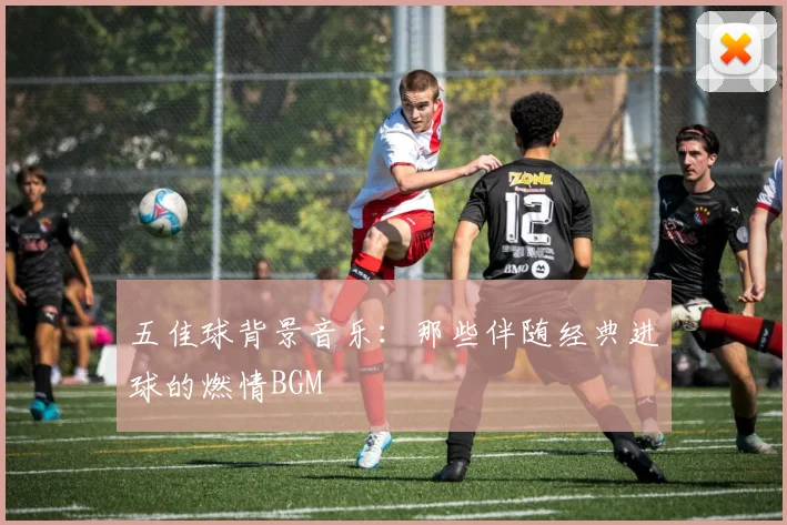 五佳球背景音乐:那些伴随经典进球的燃情BGM