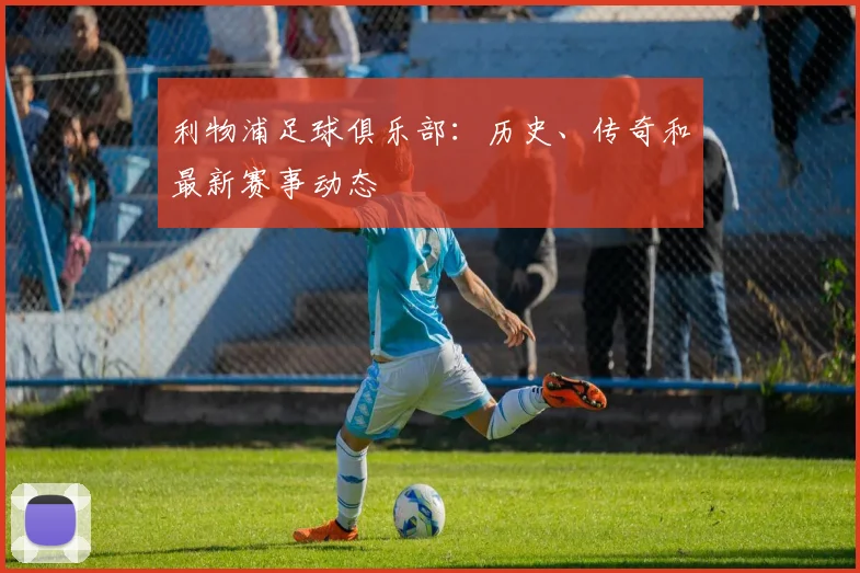 利物浦足球俱乐部：历史、传奇和最新赛事动态