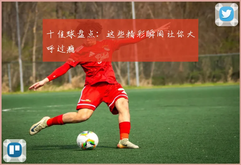 十佳球盘点：这些精彩瞬间让你大呼过瘾