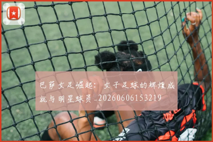 巴萨女足崛起：女子足球的辉煌成就与明星球员_20260606153219