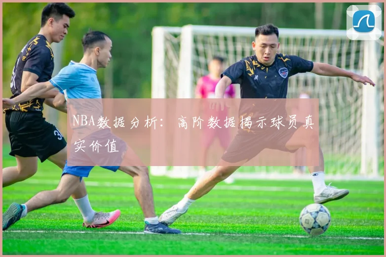 NBA数据分析:高阶数据揭示球员真实价值