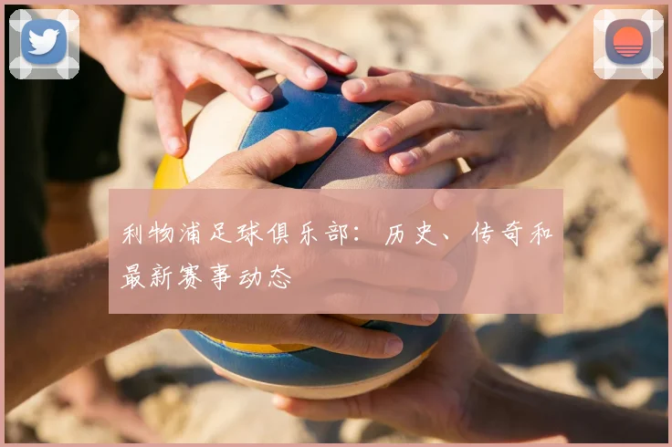 利物浦足球俱乐部：历史、传奇和最新赛事动态