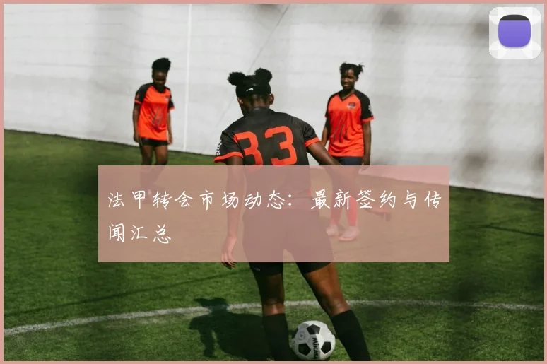 法甲转会市场动态:最新签约与传闻汇总