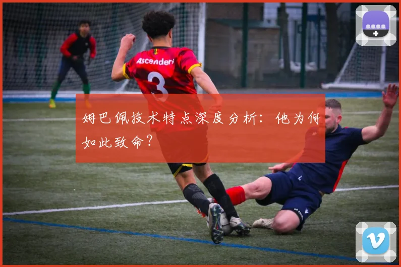 姆巴佩技术特点深度分析：他为何如此致命？